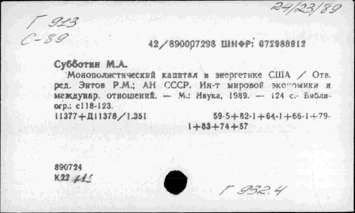 ﻿
42/8900р7298 ШИФР: 672888912
Субботин М.А.
Монополистический капитал и энергетике США / Ота. ред. Энтов Р.М.; АН СССР. Ик-т мировой эко’ омики и междуиар. отношений. — М.: Наука. 1999. — 124 с.- Библи-огр.: с! 18-123.
И 377+ДИ 378/1.351	59-5+82-1+64-1+66-1+79-
1+83+74 + 57
890724
К22